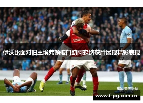 伊沃比面对旧主埃弗顿破门助阿森纳获胜展现精彩表现